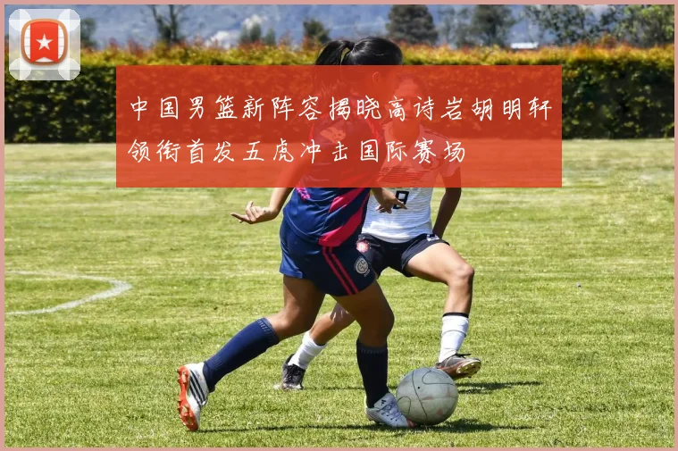 中国男篮新阵容揭晓高诗岩胡明轩领衔首发五虎冲击国际赛场