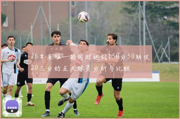 26年来唯一能同时达到150分50助攻20三分的五大球员分析与比较