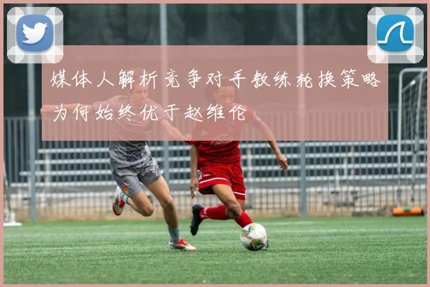 媒体人解析竞争对手教练轮换策略为何始终优于赵维伦