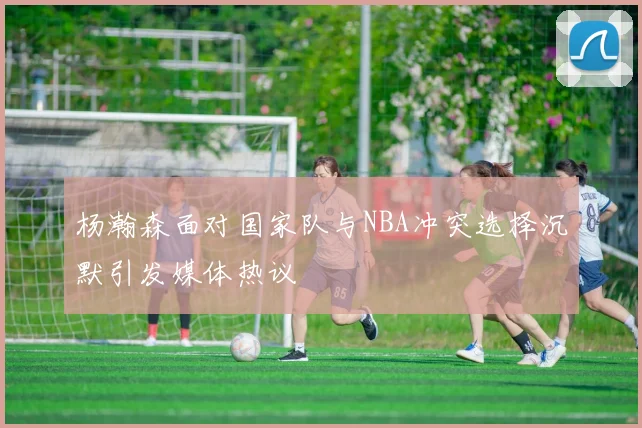 杨瀚森面对国家队与NBA冲突选择沉默引发媒体热议