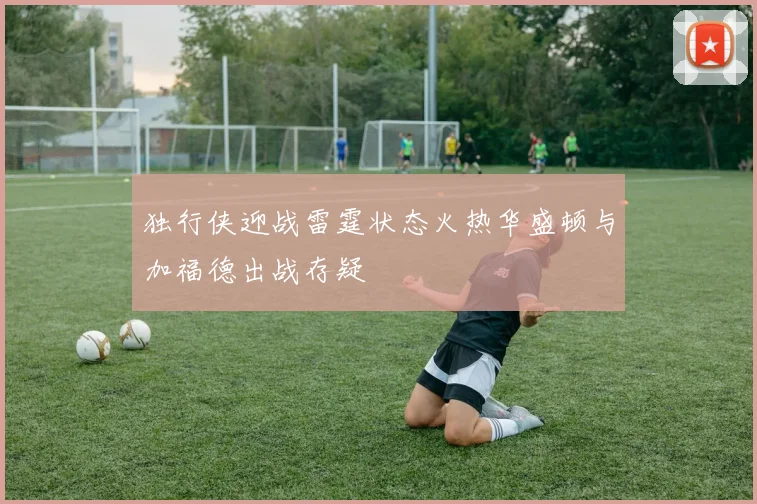 独行侠迎战雷霆状态火热华盛顿与加福德出战存疑