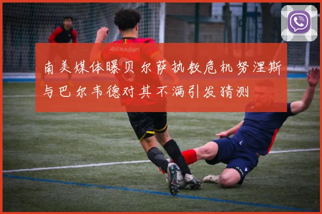 南美媒体曝贝尔萨执教危机努涅斯与巴尔韦德对其不满引发猜测