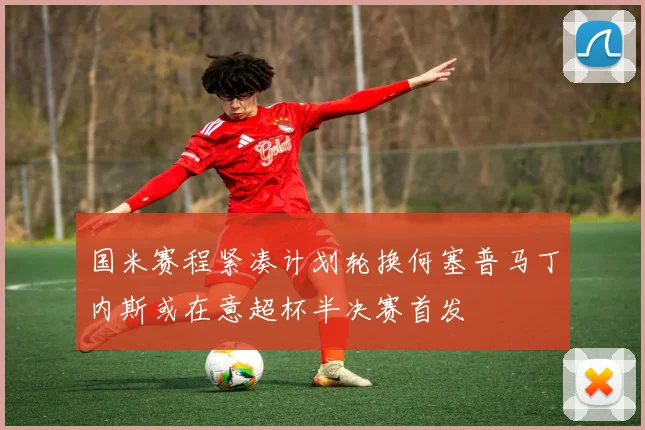 国米赛程紧凑计划轮换何塞普马丁内斯或在意超杯半决赛首发