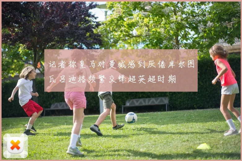 记者称皇马对曼城感到厌倦库尔图瓦吕迪格频繁交锋超英超时期