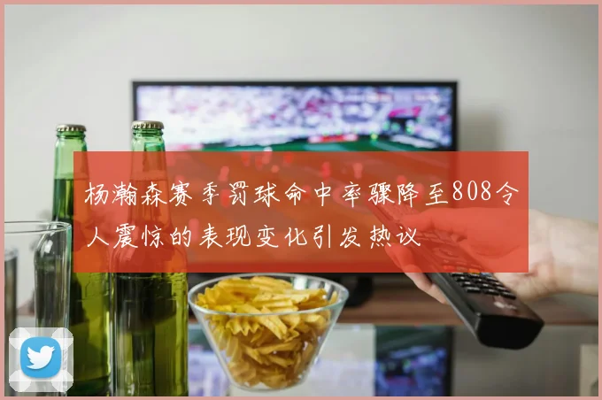 杨瀚森赛季罚球命中率骤降至808令人震惊的表现变化引发热议