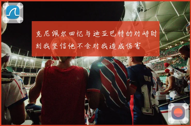 克尼佩尔回忆与迪亚巴特的对峙时刻我坚信他不会对我造成伤害