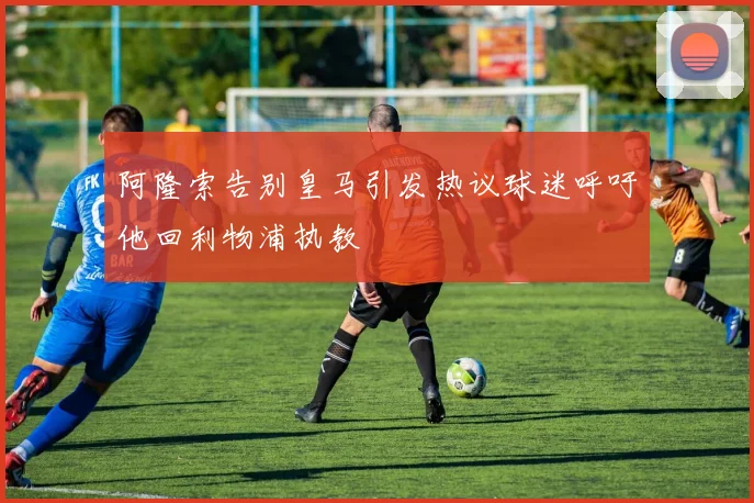 阿隆索告别皇马引发热议球迷呼吁他回利物浦执教