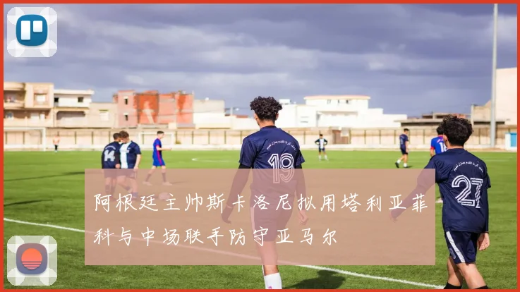 阿根廷主帅斯卡洛尼拟用塔利亚菲科与中场联手防守亚马尔