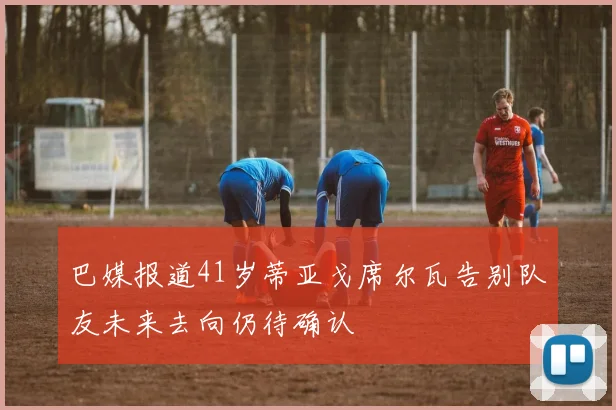 巴媒报道41岁蒂亚戈席尔瓦告别队友未来去向仍待确认