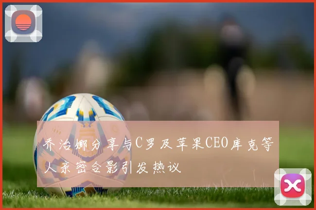 乔治娜分享与C罗及苹果CEO库克等人亲密合影引发热议