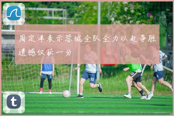 周定洋表示蓉城全队全力以赴争胜遗憾仅获一分