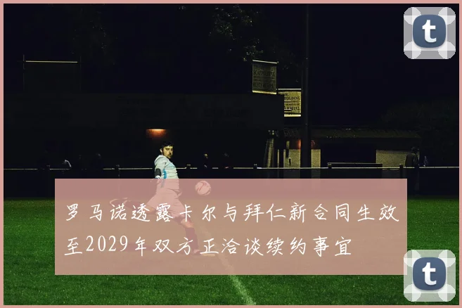 罗马诺透露卡尔与拜仁新合同生效至2029年双方正洽谈续约事宜