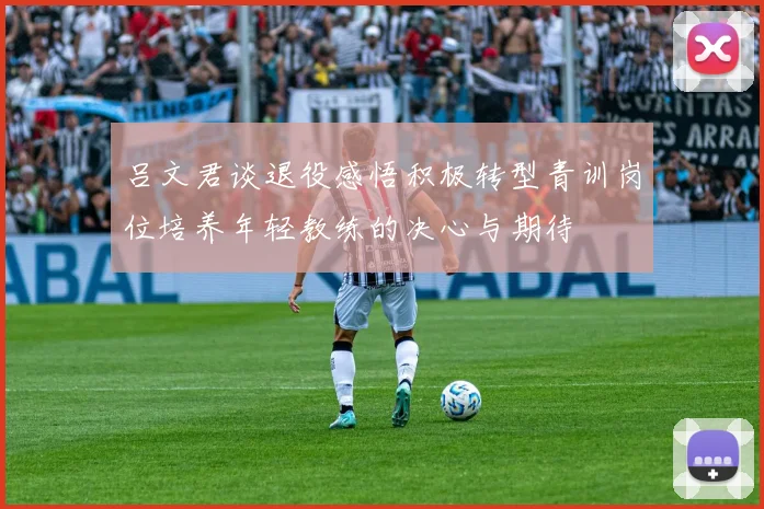 吕文君谈退役感悟积极转型青训岗位培养年轻教练的决心与期待